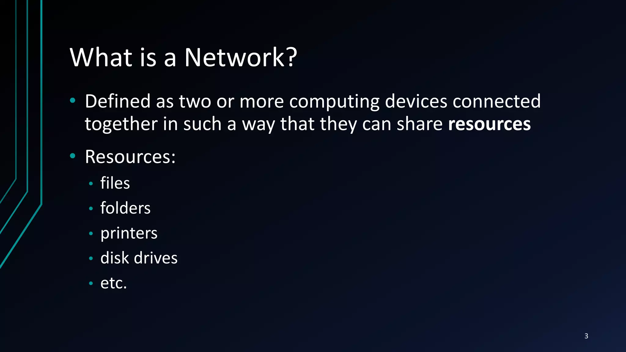What is a Network?
• Defined as two or more computing devices connected
together in such a way that they can share resources
• Resources:
• files
• folders
• printers
• disk drives
• etc.
3
 