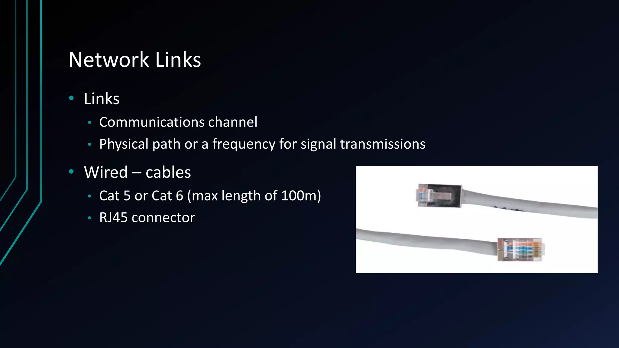 Network Links
• Links
• Communications channel
• Physical path or a frequency for signal transmissions
• Wired – cables
• Cat 5 or Cat 6 (max length of 100m)
• RJ45 connector
 