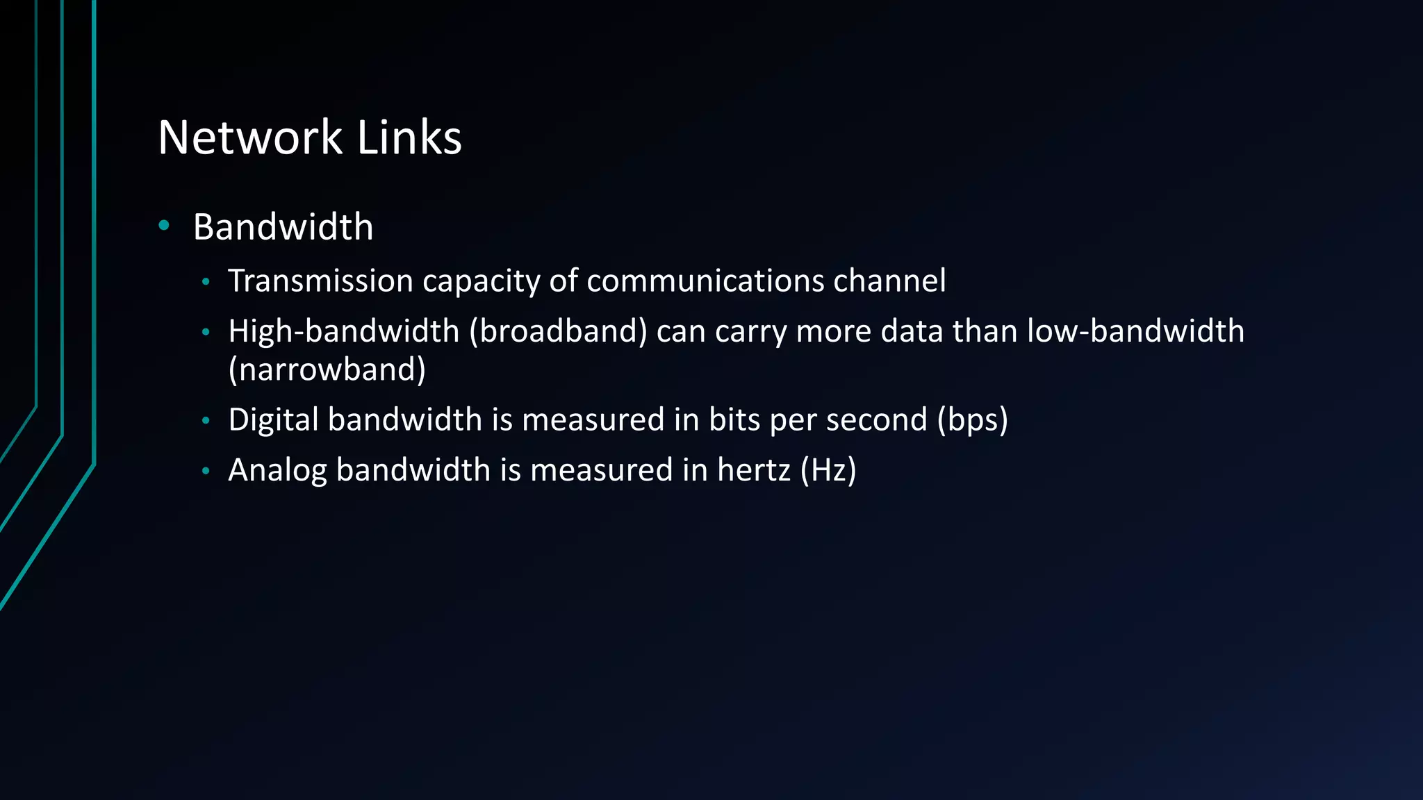 Network Links
• Bandwidth
• Transmission capacity of communications channel
• High-bandwidth (broadband) can carry more data than low-bandwidth
(narrowband)
• Digital bandwidth is measured in bits per second (bps)
• Analog bandwidth is measured in hertz (Hz)
 