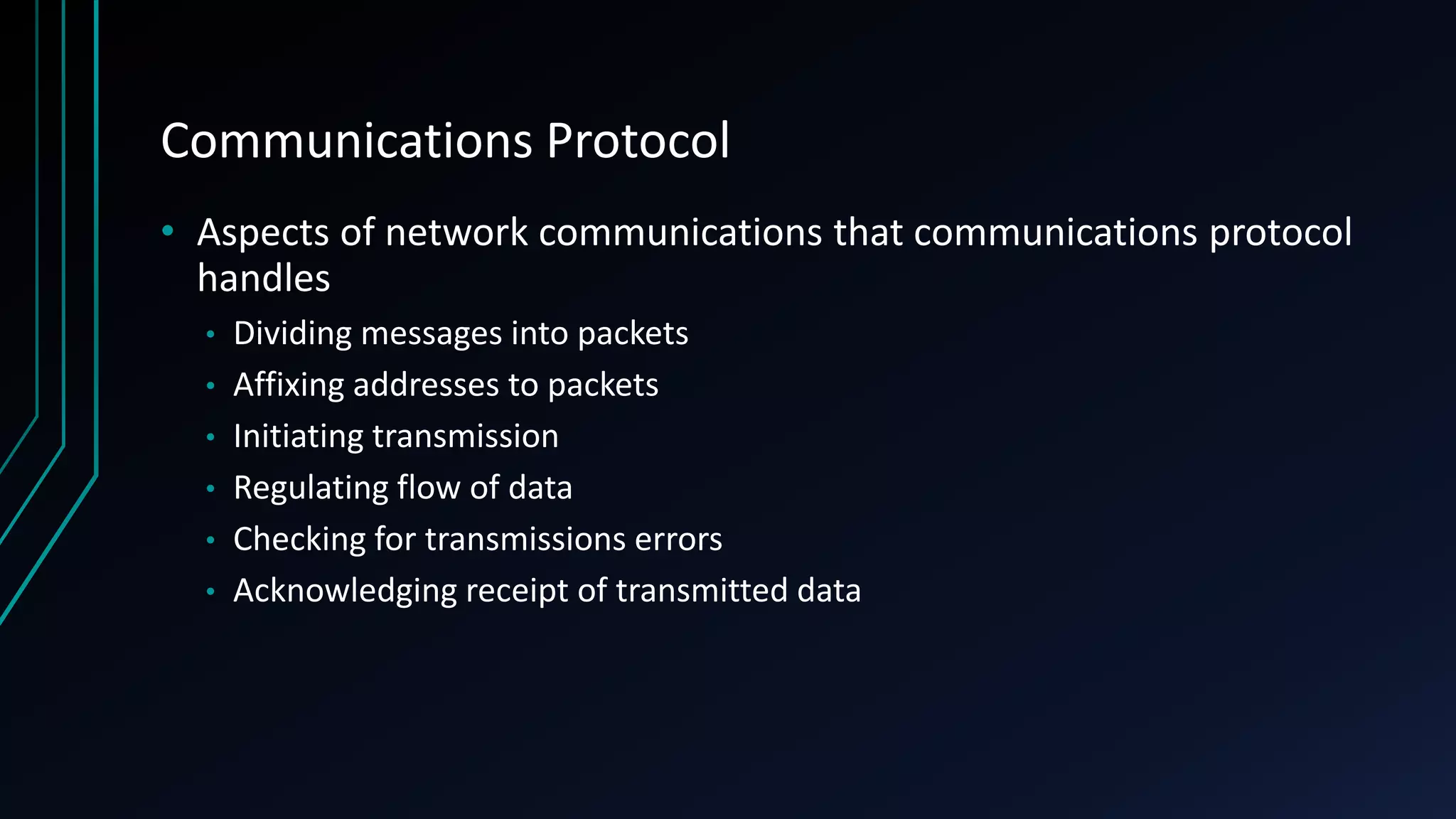 Communications Protocol
• Aspects of network communications that communications protocol
handles
• Dividing messages into packets
• Affixing addresses to packets
• Initiating transmission
• Regulating flow of data
• Checking for transmissions errors
• Acknowledging receipt of transmitted data
 