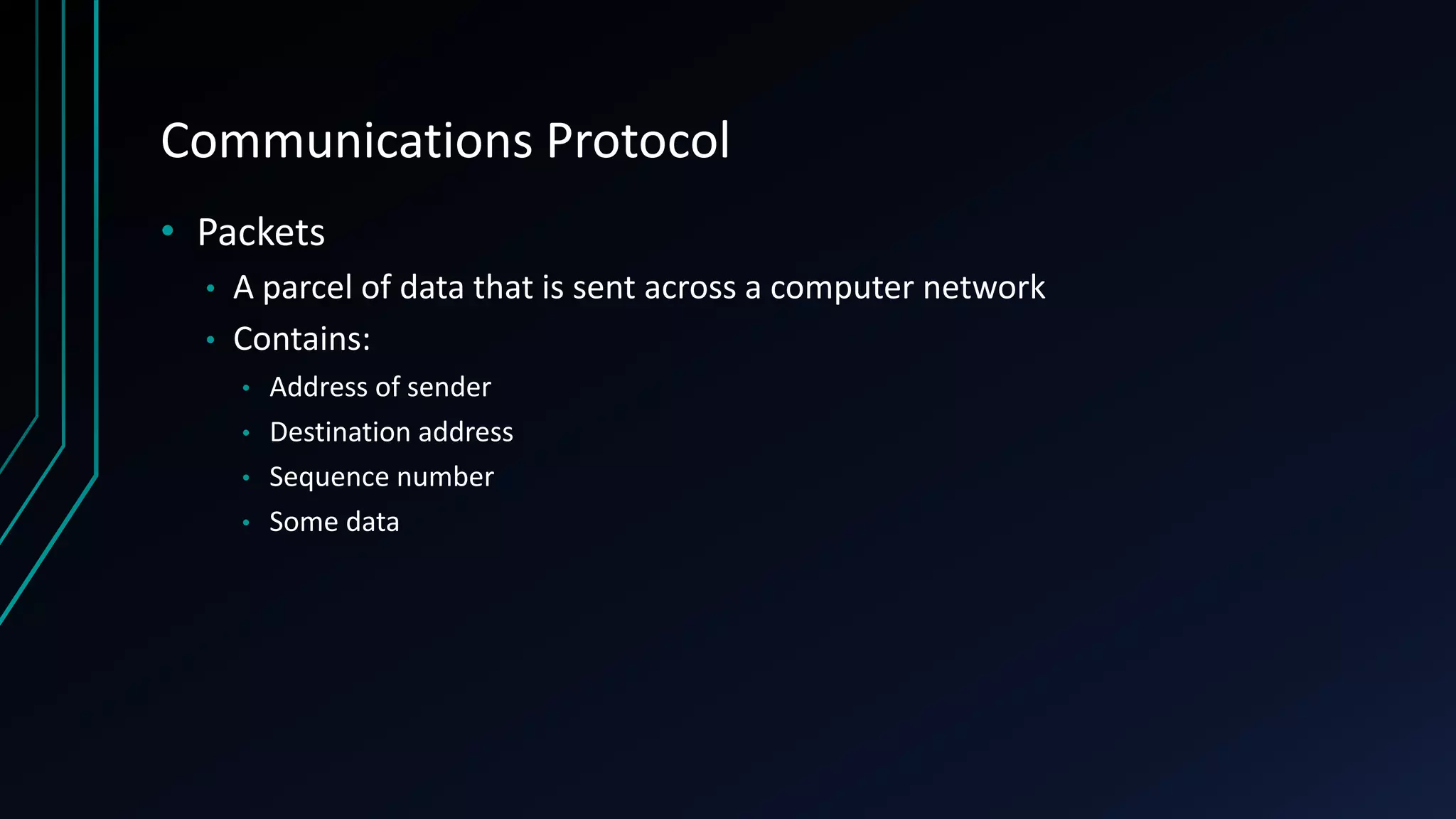 Communications Protocol
• Packets
• A parcel of data that is sent across a computer network
• Contains:
• Address of sender
• Destination address
• Sequence number
• Some data
 