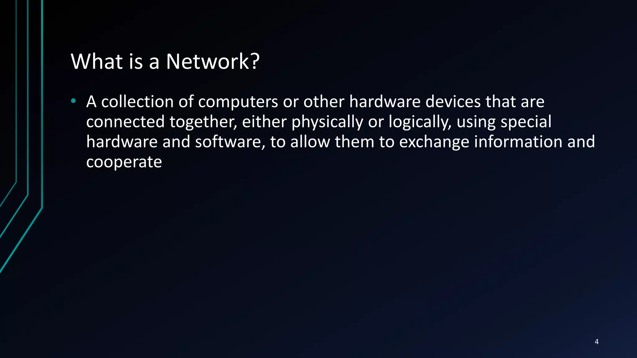 What is a Network?
• A collection of computers or other hardware devices that are
connected together, either physically or logically, using special
hardware and software, to allow them to exchange information and
cooperate
4
 
