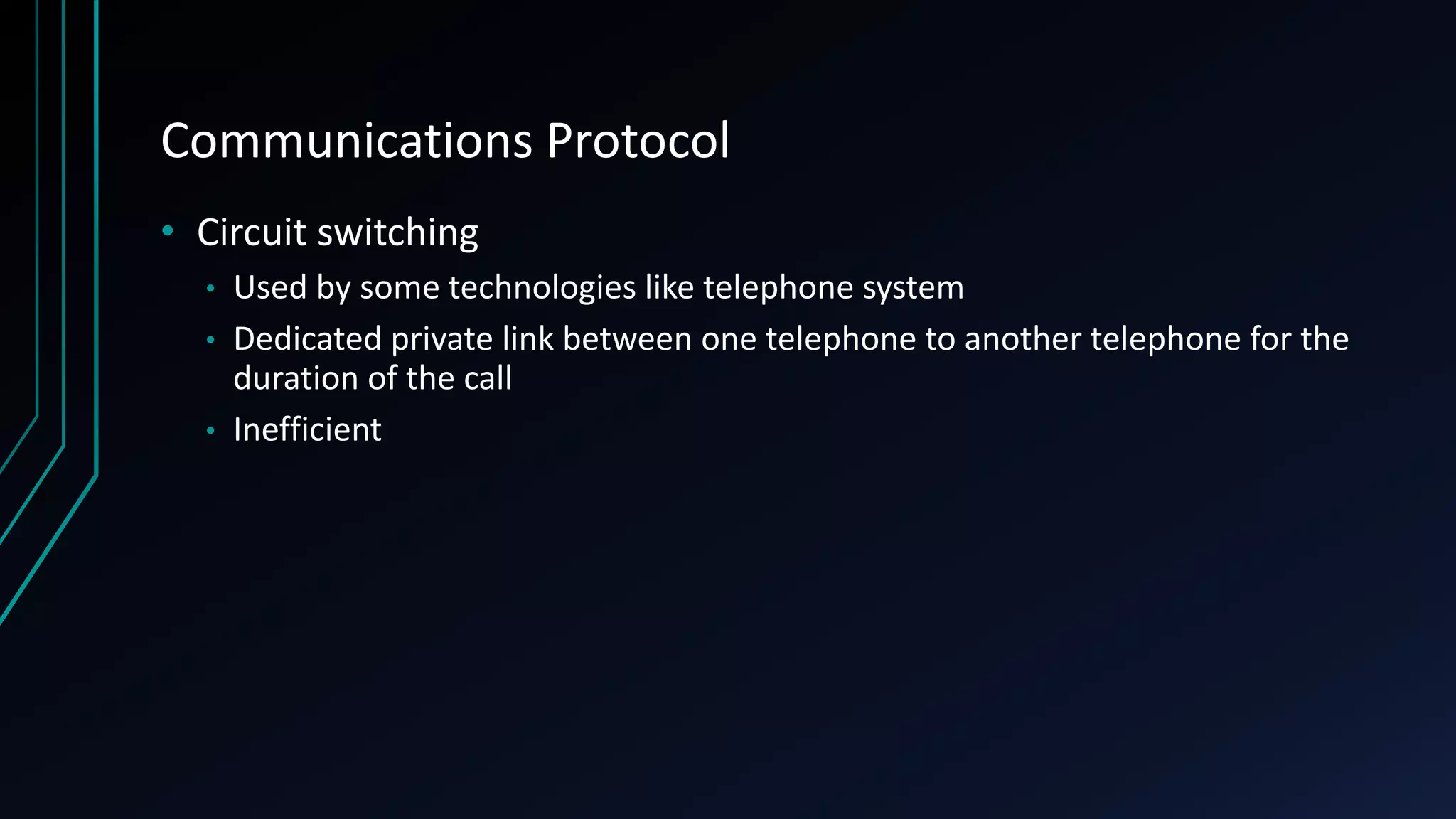 Communications Protocol
• Circuit switching
• Used by some technologies like telephone system
• Dedicated private link between one telephone to another telephone for the
duration of the call
• Inefficient
 