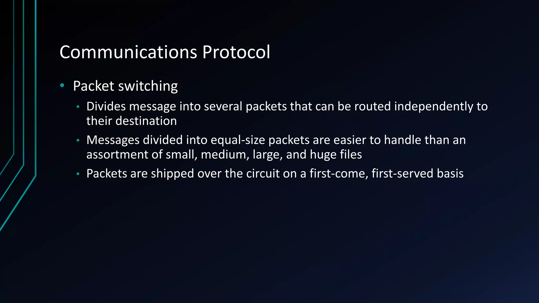 Communications Protocol
• Packet switching
• Divides message into several packets that can be routed independently to
their destination
• Messages divided into equal-size packets are easier to handle than an
assortment of small, medium, large, and huge files
• Packets are shipped over the circuit on a first-come, first-served basis
 