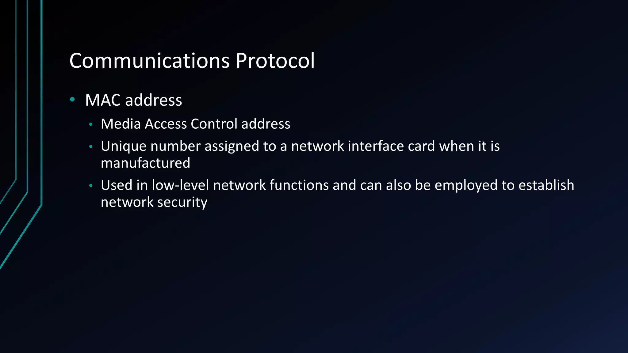 Communications Protocol
• MAC address
• Media Access Control address
• Unique number assigned to a network interface card when it is
manufactured
• Used in low-level network functions and can also be employed to establish
network security
 