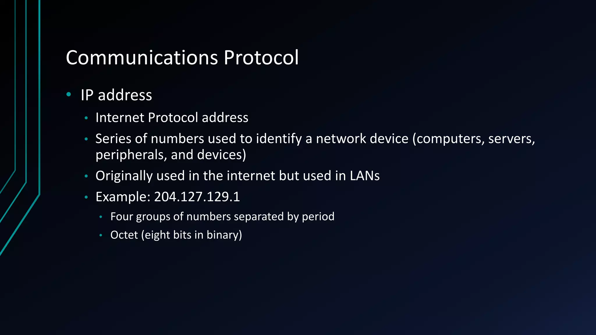 Communications Protocol
• IP address
• Internet Protocol address
• Series of numbers used to identify a network device (computers, servers,
peripherals, and devices)
• Originally used in the internet but used in LANs
• Example: 204.127.129.1
• Four groups of numbers separated by period
• Octet (eight bits in binary)
 