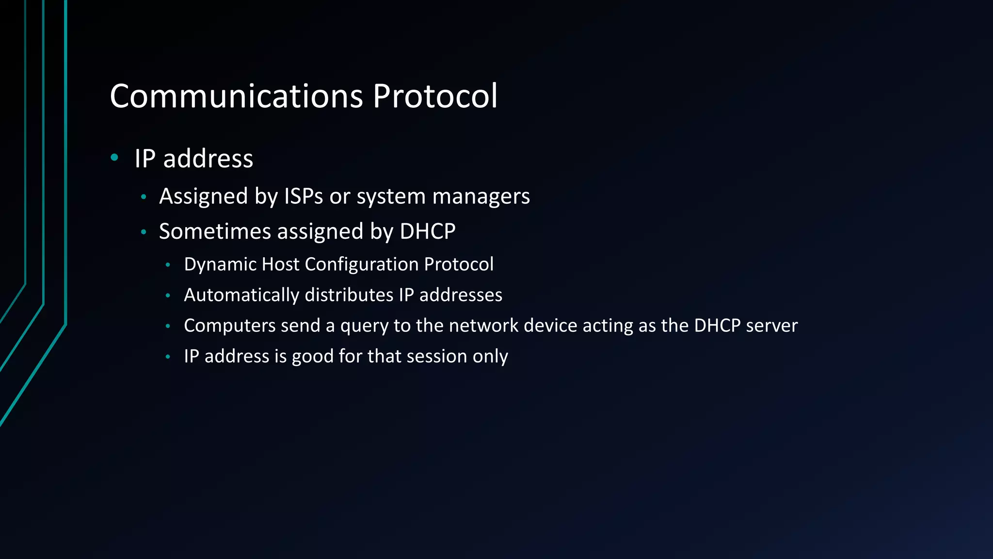 Communications Protocol
• IP address
• Assigned by ISPs or system managers
• Sometimes assigned by DHCP
• Dynamic Host Configuration Protocol
• Automatically distributes IP addresses
• Computers send a query to the network device acting as the DHCP server
• IP address is good for that session only
 