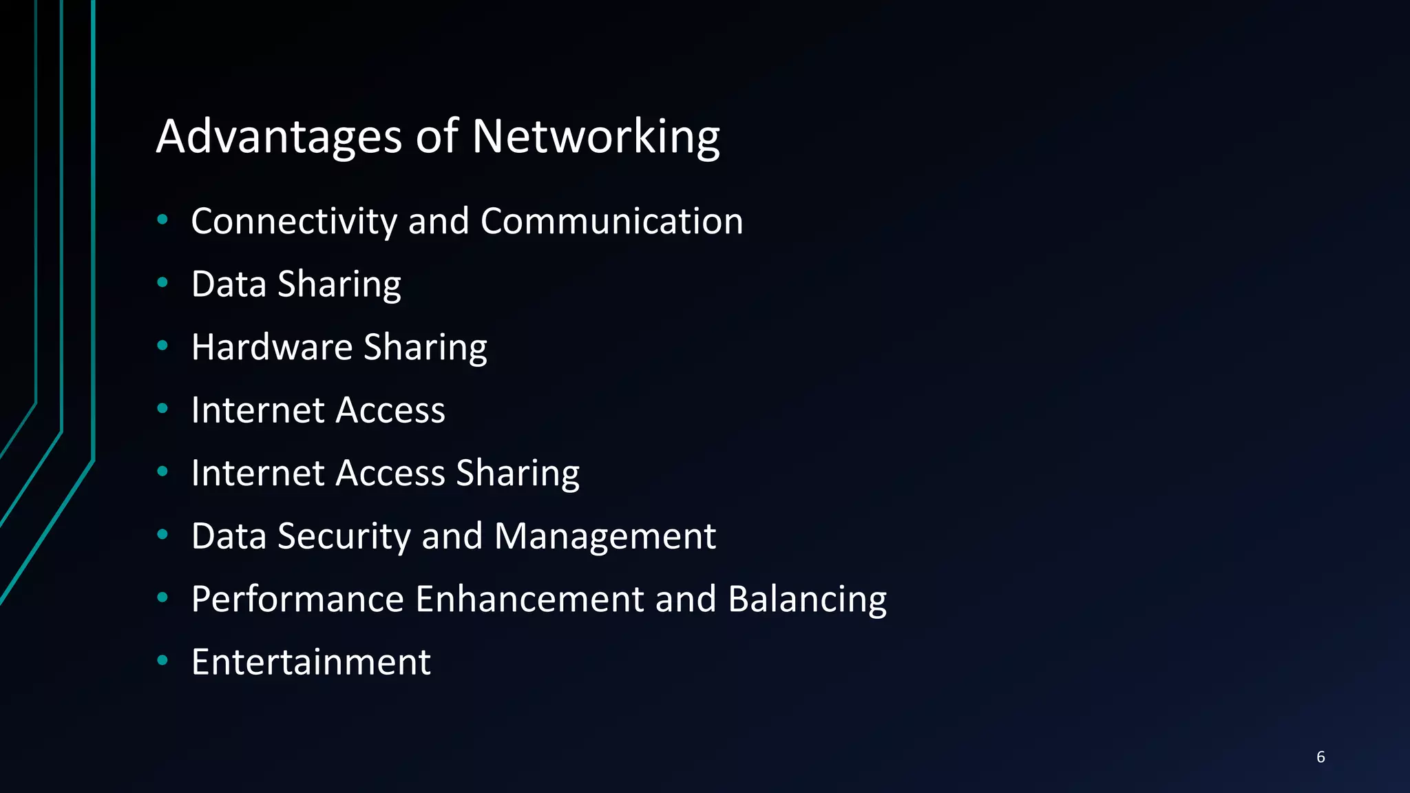 Advantages of Networking
• Connectivity and Communication
• Data Sharing
• Hardware Sharing
• Internet Access
• Internet Access Sharing
• Data Security and Management
• Performance Enhancement and Balancing
• Entertainment
6
 