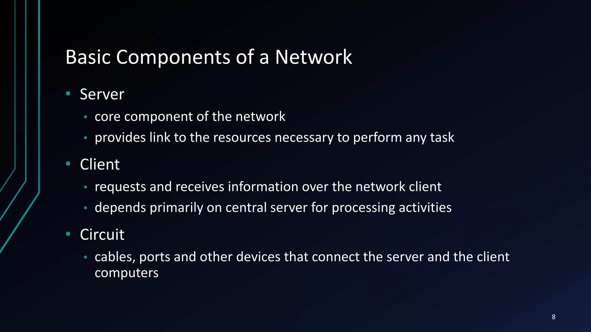 Basic Components of a Network
• Server
• core component of the network
• provides link to the resources necessary to perform any task
• Client
• requests and receives information over the network client
• depends primarily on central server for processing activities
• Circuit
• cables, ports and other devices that connect the server and the client
computers
8
 