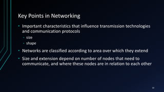 Key Points in Networking
• Important characteristics that influence transmission technologies
and communication protocols
• size
• shape
• Networks are classified according to area over which they extend
• Size and extension depend on number of nodes that need to
communicate, and where these nodes are in relation to each other
10
 
