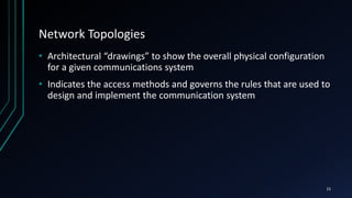 Network Topologies
• Architectural “drawings” to show the overall physical configuration
for a given communications system
• Indicates the access methods and governs the rules that are used to
design and implement the communication system
15
 