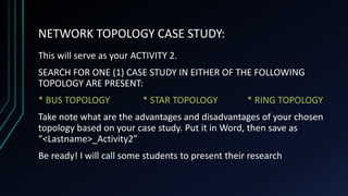 NETWORK TOPOLOGY CASE STUDY:
This will serve as your ACTIVITY 2.
SEARCH FOR ONE (1) CASE STUDY IN EITHER OF THE FOLLOWING
TOPOLOGY ARE PRESENT:
* BUS TOPOLOGY * STAR TOPOLOGY * RING TOPOLOGY
Take note what are the advantages and disadvantages of your chosen
topology based on your case study. Put it in Word, then save as
“<Lastname>_Activity2”
Be ready! I will call some students to present their research
 