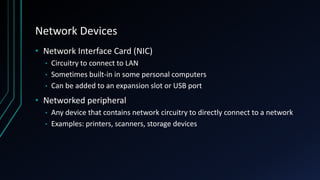 Network Devices
• Network Interface Card (NIC)
• Circuitry to connect to LAN
• Sometimes built-in in some personal computers
• Can be added to an expansion slot or USB port
• Networked peripheral
• Any device that contains network circuitry to directly connect to a network
• Examples: printers, scanners, storage devices
 