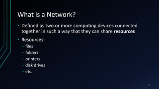 What is a Network?
• Defined as two or more computing devices connected
together in such a way that they can share resources
• Resources:
• files
• folders
• printers
• disk drives
• etc.
3
 