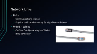 Network Links
• Links
• Communications channel
• Physical path or a frequency for signal transmissions
• Wired – cables
• Cat 5 or Cat 6 (max length of 100m)
• RJ45 connector
 