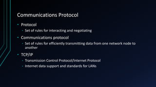 Communications Protocol
• Protocol
• Set of rules for interacting and negotiating
• Communications protocol
• Set of rules for efficiently transmitting data from one network node to
another
• TCP/IP
• Transmission Control Protocol/Internet Protocol
• Internet data support and standards for LANs
 