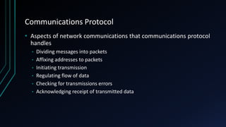 Communications Protocol
• Aspects of network communications that communications protocol
handles
• Dividing messages into packets
• Affixing addresses to packets
• Initiating transmission
• Regulating flow of data
• Checking for transmissions errors
• Acknowledging receipt of transmitted data
 