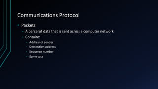 Communications Protocol
• Packets
• A parcel of data that is sent across a computer network
• Contains:
• Address of sender
• Destination address
• Sequence number
• Some data
 