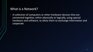 What is a Network?
• A collection of computers or other hardware devices that are
connected together, either physically or logically, using special
hardware and software, to allow them to exchange information and
cooperate
4
 