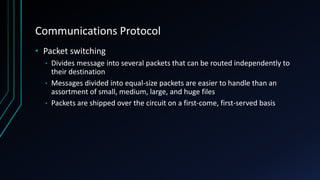 Communications Protocol
• Packet switching
• Divides message into several packets that can be routed independently to
their destination
• Messages divided into equal-size packets are easier to handle than an
assortment of small, medium, large, and huge files
• Packets are shipped over the circuit on a first-come, first-served basis
 
