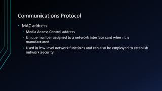 Communications Protocol
• MAC address
• Media Access Control address
• Unique number assigned to a network interface card when it is
manufactured
• Used in low-level network functions and can also be employed to establish
network security
 