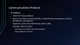 Communications Protocol
• IP address
• Internet Protocol address
• Series of numbers used to identify a network device (computers, servers,
peripherals, and devices)
• Originally used in the internet but used in LANs
• Example: 204.127.129.1
• Four groups of numbers separated by period
• Octet (eight bits in binary)
 