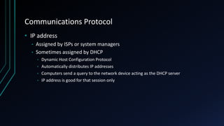 Communications Protocol
• IP address
• Assigned by ISPs or system managers
• Sometimes assigned by DHCP
• Dynamic Host Configuration Protocol
• Automatically distributes IP addresses
• Computers send a query to the network device acting as the DHCP server
• IP address is good for that session only
 