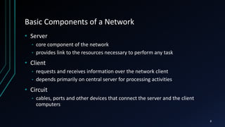 Basic Components of a Network
• Server
• core component of the network
• provides link to the resources necessary to perform any task
• Client
• requests and receives information over the network client
• depends primarily on central server for processing activities
• Circuit
• cables, ports and other devices that connect the server and the client
computers
8
 