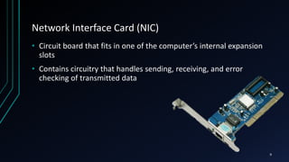 Network Interface Card (NIC)
• Circuit board that fits in one of the computer’s internal expansion
slots
• Contains circuitry that handles sending, receiving, and error
checking of transmitted data
9
 
