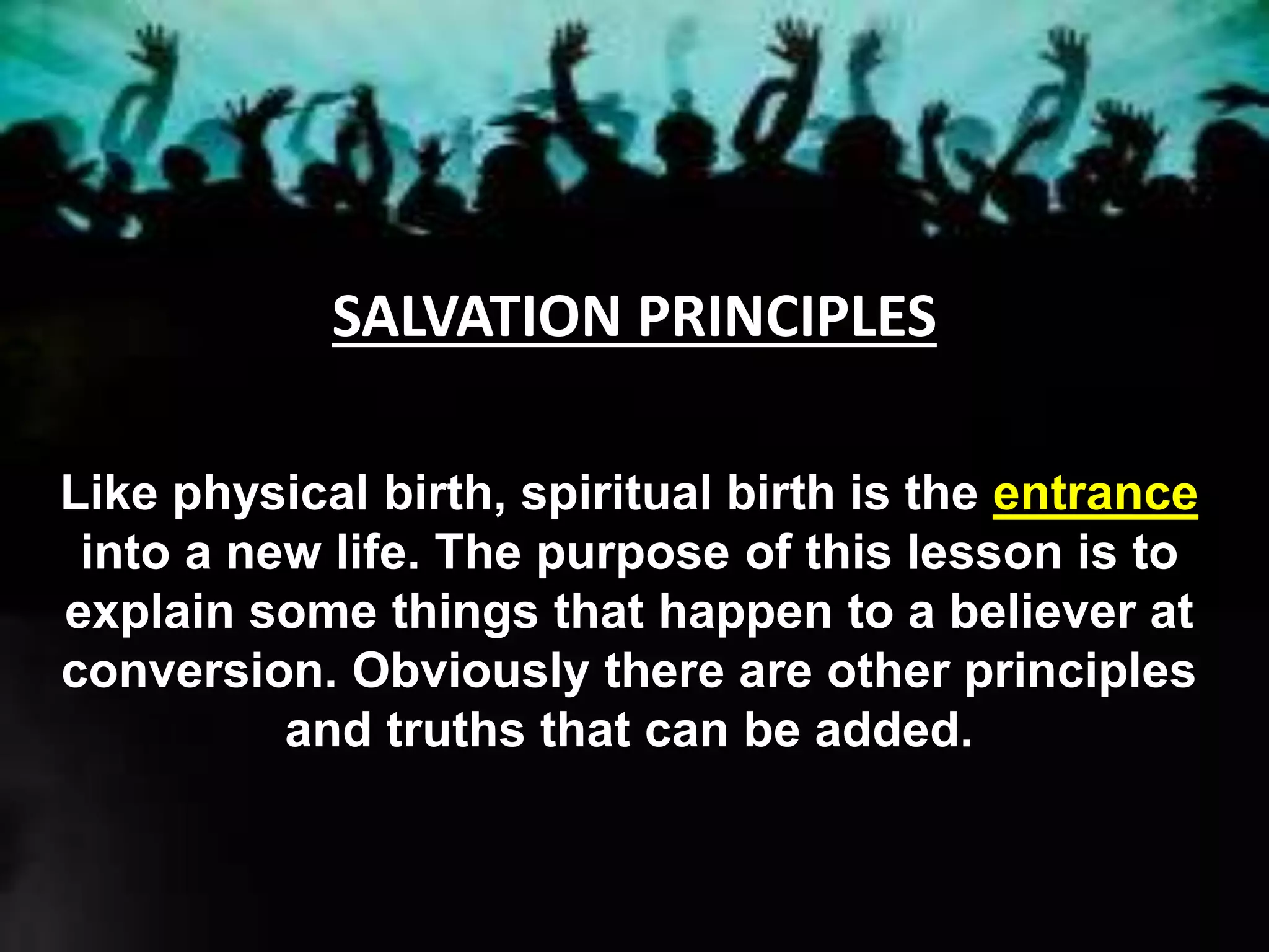 SALVATION PRINCIPLES
Like physical birth, spiritual birth is the entrance
into a new life. The purpose of this lesson is to
explain some things that happen to a believer at
conversion. Obviously there are other principles
and truths that can be added.