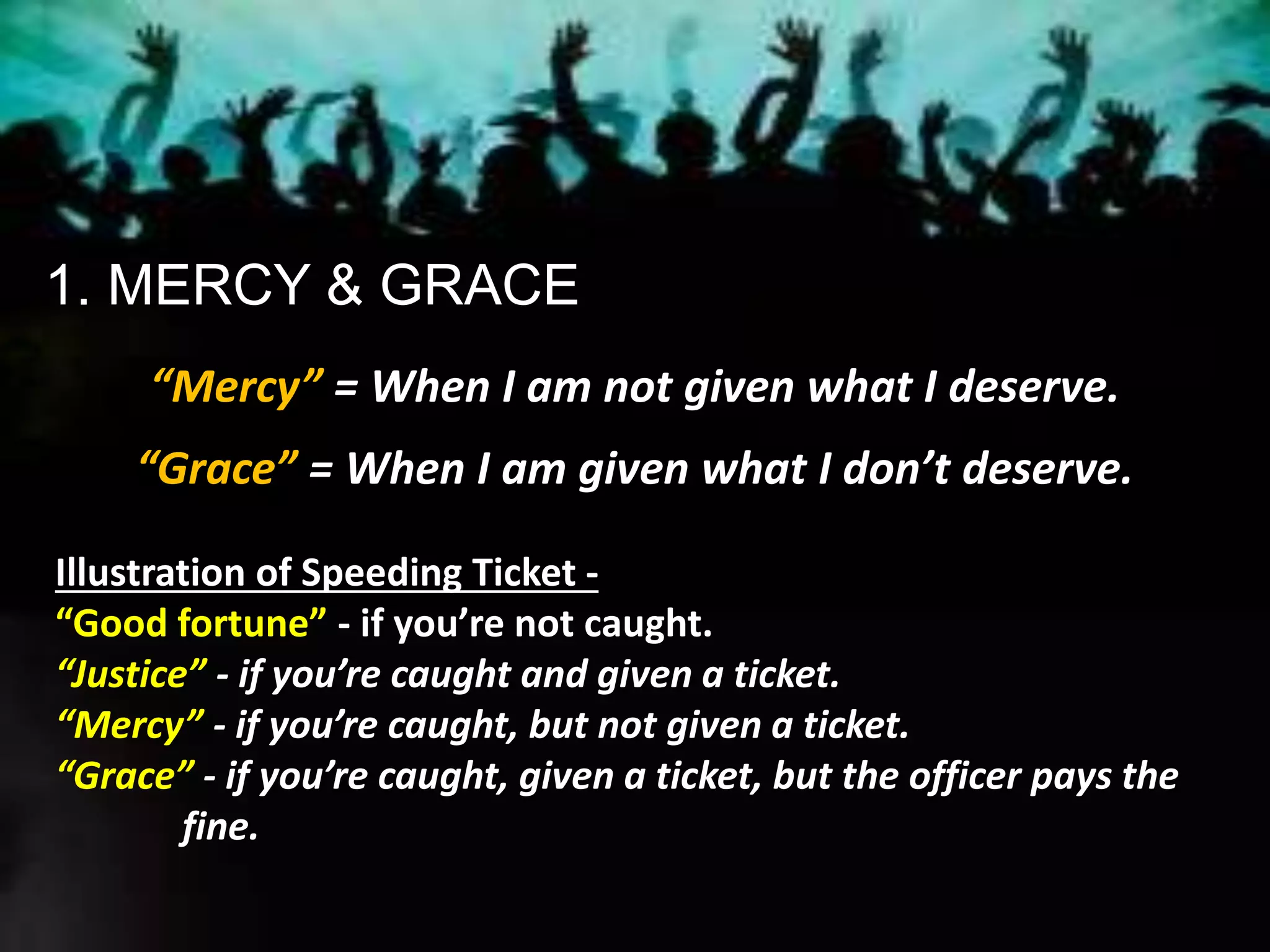 1. MERCY & GRACE
“Mercy” = When I am not given what I deserve.
“Grace” = When I am given what I don’t deserve.
Illustration of Speeding Ticket -
“Good fortune” - if you’re not caught.
“Justice” - if you’re caught and given a ticket.
“Mercy” - if you’re caught, but not given a ticket.
“Grace” - if you’re caught, given a ticket, but the officer pays the
fine.