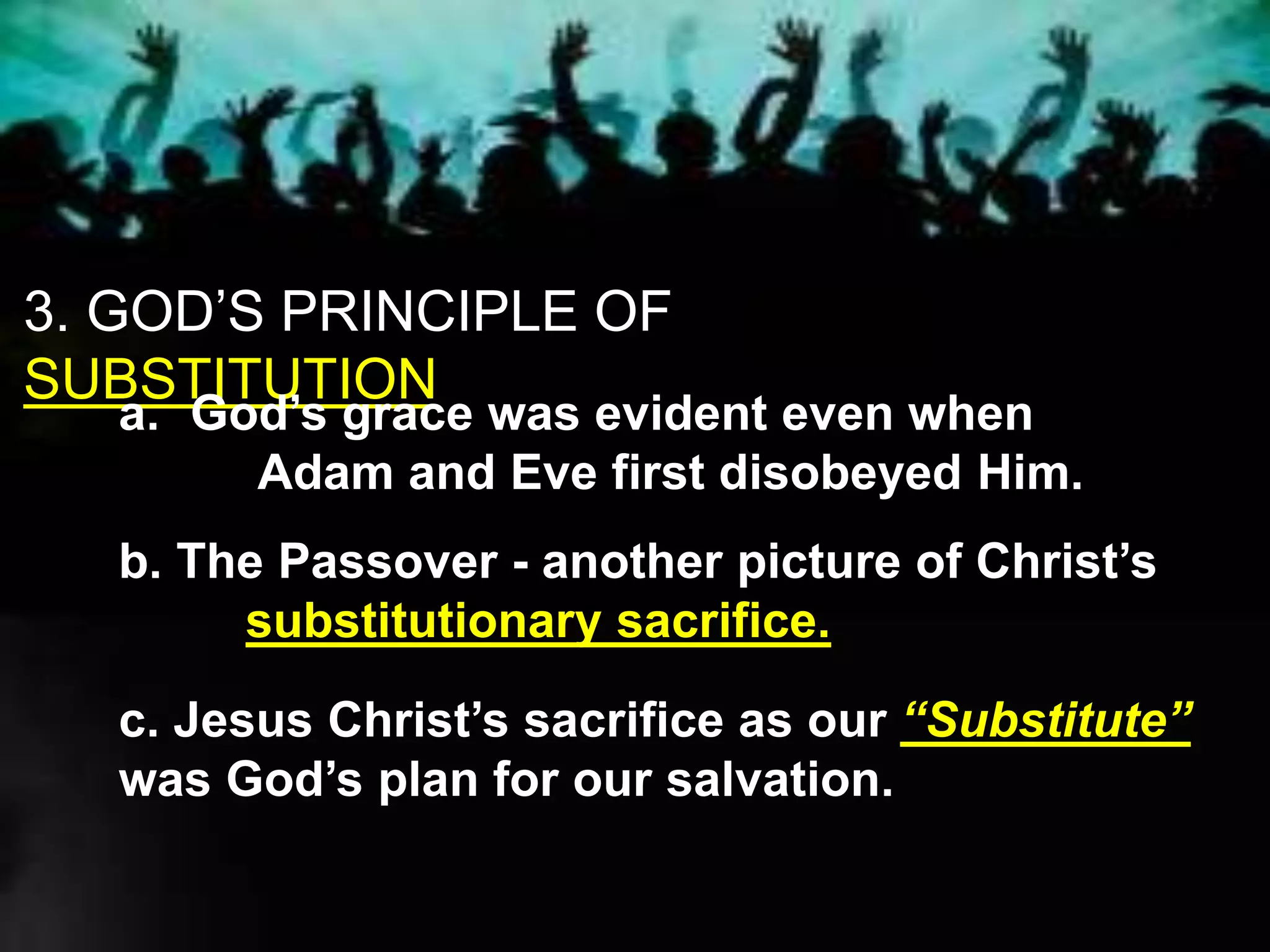 3. GOD’S PRINCIPLE OF
SUBSTITUTION
a. God’s grace was evident even when
Adam and Eve first disobeyed Him.
b. The Passover - another picture of Christ’s
substitutionary sacrifice.
c. Jesus Christ’s sacrifice as our “Substitute”
was God’s plan for our salvation.
