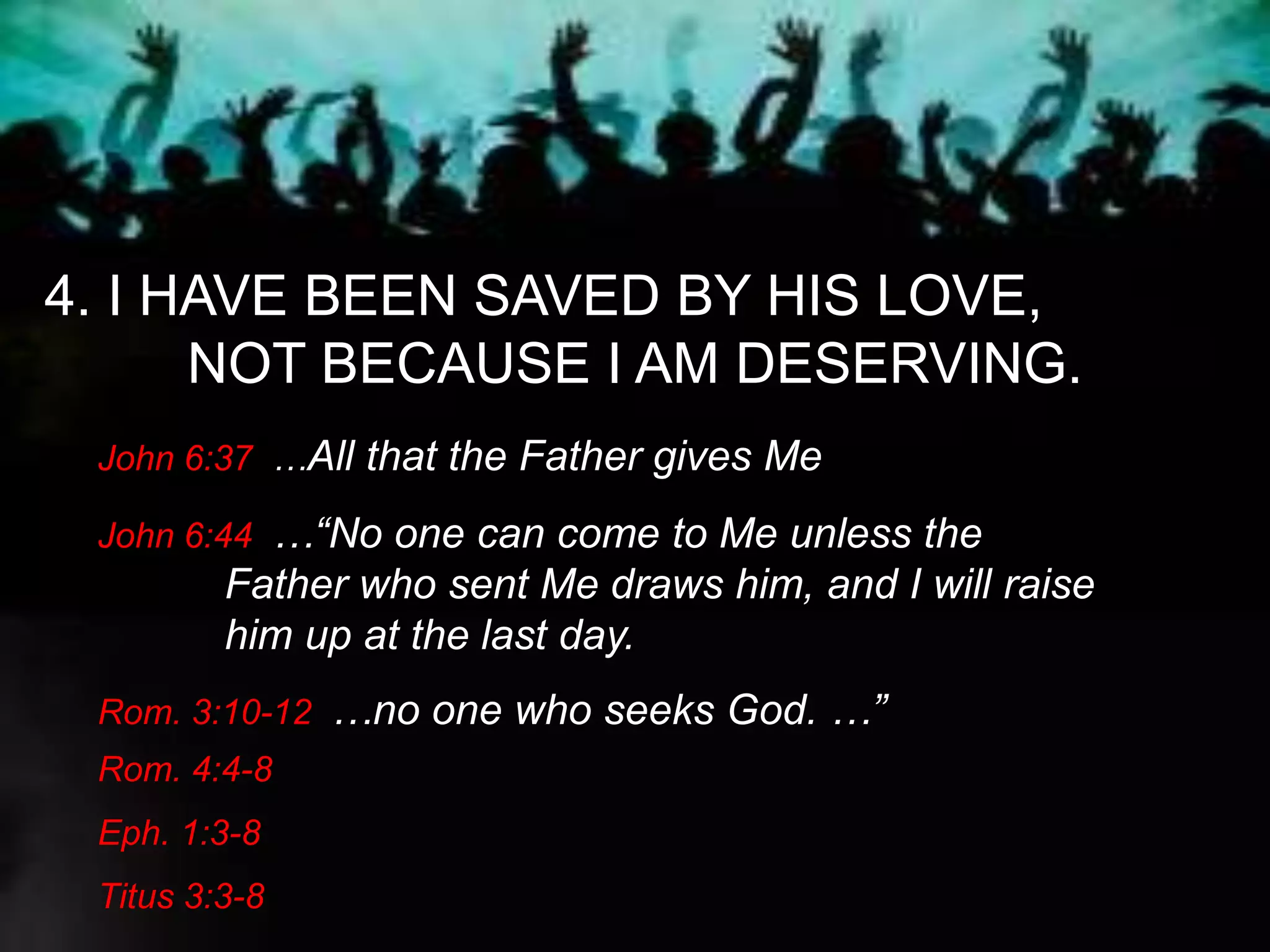 4. I HAVE BEEN SAVED BY HIS LOVE,
NOT BECAUSE I AM DESERVING.
John 6:37 …All that the Father gives Me
John 6:44 …“No one can come to Me unless the
Father who sent Me draws him, and I will raise
him up at the last day.
Rom. 3:10-12 …no one who seeks God. …”
Rom. 4:4-8
Eph. 1:3-8
Titus 3:3-8
