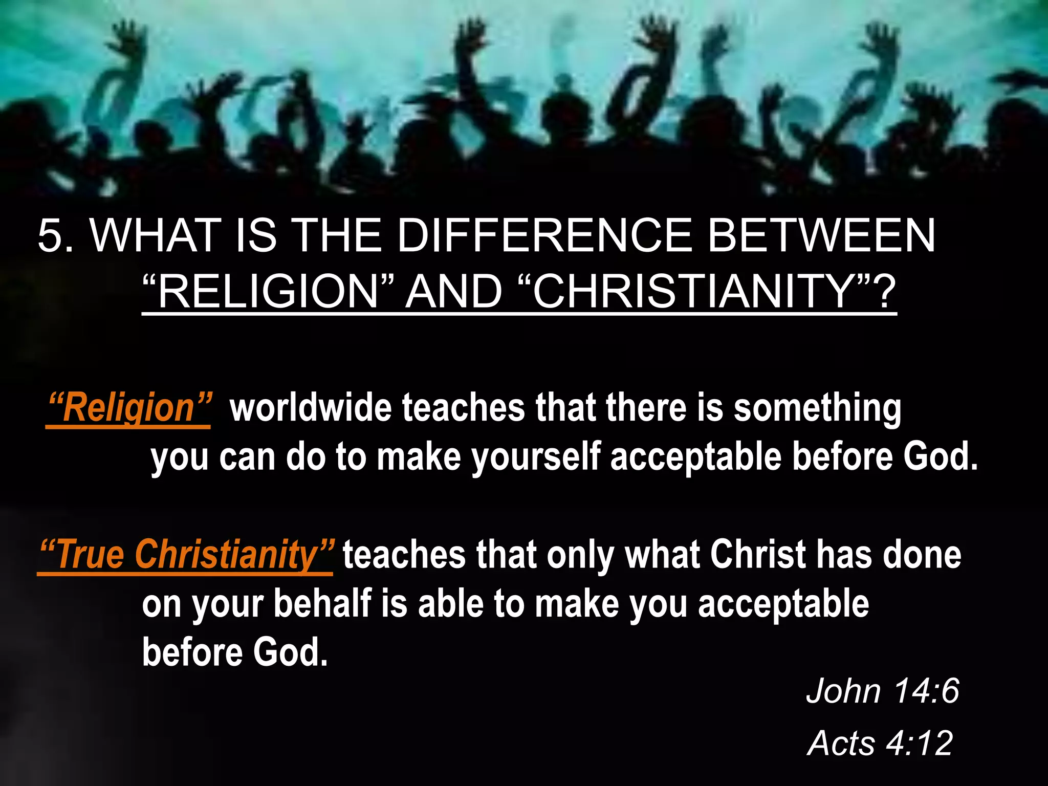 5. WHAT IS THE DIFFERENCE BETWEEN
“RELIGION” AND “CHRISTIANITY”?
“Religion” worldwide teaches that there is something
you can do to make yourself acceptable before God.
“True Christianity” teaches that only what Christ has done
on your behalf is able to make you acceptable
before God.
John 14:6
Acts 4:12