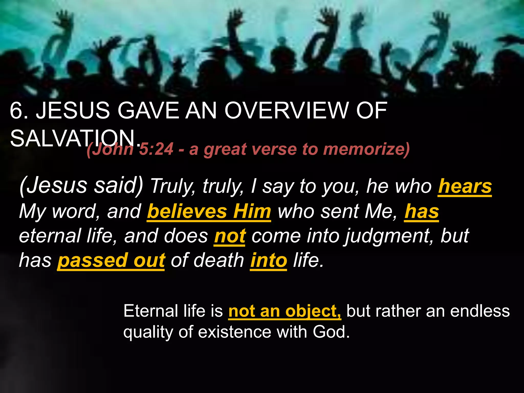 6. JESUS GAVE AN OVERVIEW OF
SALVATION.(John 5:24 - a great verse to memorize)
(Jesus said) Truly, truly, I say to you, he who hears
My word, and believes Him who sent Me, has
eternal life, and does not come into judgment, but
has passed out of death into life.
Eternal life is not an object, but rather an endless
quality of existence with God.