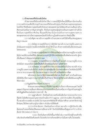 -47-
วิชาวิถีแห่งชีวิต มหาวิทยาลัยราชภัฏนครราชสีมา
1. เป้าหมายของชีวิตในระดับโลกิยะ
เป้าหมายของชีวิตในระดับโลกิยะ ได้แก่ การสอนให้รู้จักตั้งตนให้ได้ในทางโลกก่อนด้วย
การวางหลักธรรมเพื่อให้บรรลุเป้าหมายของชีวิตในระดับปุถุชน ซึ่งเป็นความสุขของปุถุชนคน
โดยทั่วไป ชีวิตที่เสพความสุขเป็นหลักคาสอนทางพระพุทธศาสนาไม่ได้มองข้ามความเสื่อมทางด้าน
ศีลธรรมส่วนหนึ่งมาจากปัญหาเศรษฐกิจ ซึ่งเป็นความสุขของผู้อยู่ครองเรือนความสุขชาวบ้านทั่วไป
ซึ่งเป็นความสุขที่อิงอาศัยวัตถุ ที่มนุษย์ที่เกิดมาในโลกย่อมต้องการความสุขความสบาย
พระพุทธศาสนากล่าวถึงความสุขของคนโดยทั่วไปที่ปรากฏในหลักธรรมต่างๆ ดังต่อไปนี้คือ
1.1 กามโภคีสูตร หมายถึง ความสุขที่ชาวบ้านควรพยายามทาให้เกิดขึ้นแก่ตนอยู่เสมอๆ
มีอยู่ 4 ประเภท
1.1.1 อัตถิสุข ความสุขที่เกิดจากการมีทรัพย์ หมายถึง ความภาคภูมิใจ และความ
เอิบอิ่มและความอุ่นใจว่าตนมีโภคทรัพย์ได้มาด้วยน้าพักน้าแรง ด้วยความขยันหมั่นเพียรของตนและ
โดยชอบธรรม
1.1.2 โภคสุข ความสุขที่เกิดจากการใช้จ่ายทรัพย์หมายถึงความภาคภูมิใจ ความเอิบ
อิ่มใจว่าตนได้จ่ายทรัพย์ที่ได้มาโดยชอบธรรมแล้วรู้จักใช้จ่ายทรัพย์เพื่อเลี้ยงชีพตัวครอบครับ ผู้ควร
เลี้ยงชีพและบาเพ็ญคุณประโยชน์สาธารณะ
1.1.3 อนณสุข ความสุขที่เกิดจากการไม่เป็นหนี้ หมายถึง ความภาคภูมิใจ ความ
เอิบอิ่มใจว่า ตนเองเป็นไท ไม่มีหนี้สินติดค้างใครหรือไม่เป็นทาส ไม่ติดค้างใคร
1.14 อนวัชชสุข ความสุขที่เกิดจากความประพฤติที่ไม่เป็นโทษ หมายถึง ความ
ภาคภูมิใจ และความเอิบอิ่มใจว่า ตนมีความประพฤติสุจริต ไม่บกพร่องเสียหาย ใครติเตียนไม่ได้ทั้ง
ทางกาย ทางวาจาและทางใจ ในบรรดาความสุข 4 ประการนี้ อนวัชสุขมีค่ามากที่สุด
หลักธรรม 4 ประการ ที่ผู้ปรารถนาจะมีทรัพย์ ยศ เกียรติ ไมตรี ฯลฯเป็นหลักธรรม
เพื่อให้ได้มาซึ่งความสุข 4 ประการข้างต้นเป็นเป้าหมาย จึงควรปฏิบัติตามหลักเพื่อให้ตนเองอยู่ดีใน
ชีวิตทางโลก
1.2 ทิฏฐธัมมิกัตถประโยชน์ 4 ประการ
คาสอนทางพระพุทธศาสนานั้นให้ความสาคัญกับเรื่องปากท้องของมนุษย์ โดยให้
เหตุผลว่าปัญหาความเสื่อมทางศีลธรรมจริยธรรมของสังคมนั้นส่วนหนึ่งมาจากปัญหาด้านเศรษฐกิจ
หลักทิฏฐธัมมิกัตถประโยชน์ 4 ประการนี้ คือ
1.2.1 อุฎฐานสัมปทา ถึงพร้อมด้วยความขยันหมั่นเพียรในการประกอบกิจการงาน
ที่สุจริต ไม่ผิดศีลธรรมและกฎหมายของบ้านเมือง คาว่า อุฎฐานะ แปลว่าความเพียร เป็นเหตุให้ลุก
ขึ้น หมายถึง ความหมั่น ความขยัน ในการแสวงหาทรัพย์สมบัติ ขยันในการศึกษา แสวงหาวิชาความรู้
ฝึกฝนตน ให้เกิดความชานาญในการจัดการ ดาเนินงานให้ได้ผลดี
1.2.2 อารักขาสัมปทา ถึงพร้อมด้วยการรักษา หมายถึง การรู้จักป้องกัน เพื่อ
คุ้มครองเก็บออมทรัพย์สมบัติและผลงานที่ตนหามาได้ ป้องกันไม่ให้เสื่อมหรือสูญหาย คาว่า อารักขา
สัมปทา มีความหมาย 4 ประการ
1.2.2.1 ป้องกันอันตรายที่เกิดขึ้นแก่ทรัพย์ เช่น การระวังโจรผู้ร้ายจะลักหรือ
ปล้น ต้องเก็บทรัพย์ไว้ในที่ปลอดภัย ไม่ประดับร่างกายด้วยของมีค่ามากไปในสถานที่ๆ ไม่ปลอดภัย
 