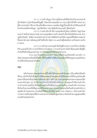 -54-
วิชาวิถีแห่งชีวิต มหาวิทยาลัยราชภัฏนครราชสีมา
2.3.1.1 ภาวะด้านปัญญา มีความรู้เห็นตามสิ่งที่มันเป็นจริงตามธรรมชาติ
รู้เท่าทันสังขาร รู้เท่าทันสมมติบัญญัติ ไม่หลงไปตามสมมติความ สามารถรู้เท่าทันวิถีทางของภาษา
รู้จักภาษาของโลก ใช้ภาษาเป็นเครื่องสื่อความหมาย หมดมิจฉาทิฏฐิ สิ้นสงสัยเกี่ยวกับชีวิตและโลกนี้
โลกหน้าและอัพยกตปัญญา อยู่เหนือศรัทธา เพราะรู้เห็นด้วยตนเองแล้ว รู้ชัดแจ้งแล้ว
2.3.1.2 ภาวะด้านจิต คือ มีความหลุดพ้นเป็นอิสระ ไม่ติดโลก ไม่ถูกกิเลส
ครอบงา ไม่เป็นทาสของอารมณ์ สามารถอยู่เหนือความหวัง หมดหวัง สิ้นหวังไม่เพ้อถึงอนาคต ดารง
อยู่ด้วยปัจจุบัน จิตมีความปลอดโปรงเบิกบานใจ ไม่ติดข้องกังวลใจมีความสุขแท้ที่ไม่ติดความสุข ไม่
ขึ้นต่ออามิส สุขภาพจิตสมบูรณ์ดี ไม่มีโรคใจ มีสุขภาวะ และเป็นผู้ไม่สะดุ้งหวาดหวั่นต่อความเป็น
ความตาย
2.3.1.3 ภาวะด้านความประพฤติ คือเป็นผู้ดับกรรมการกระทาใดๆ เป็นเพียง
กิริยาและหน้าที่ เลิกการกระทาสิ่งต่างๆ ด้วยตัณหา การกระทาทุกอย่างไม่ทาเพื่อตนแต่ทาเพื่อผู้อื่น
ดาเนินชีวิตด้วยปัญญาและกรุณา เคารพในหมู่และรับผิดชอบต่อส่วนรวม
2.3.2 อนุปาทิเสสนิพพาน แปลว่า นิพพานที่ไม่มีเบญจขันธ์เหลือ หมายถึง การ
นิพพานของพระอรหันต์เมื่อสิ้นชีวิต ที่ทั้งกิเลสซึ่งท่านได้ดับไปตอนเมื่อยังมีชีวิตอยู่และเบญจขันธ์ของ
ท่านก็ดับไปด้วยแตกสลายไปด้วย
สรุป
หลักคาสอนทางพระพุทธศาสนามีทั้งระดับโลกียะและระดับโลกุตระ เปรียบเสมือนให้ละชั่ว
ได้ก่อน แล้วก็ทาดีเป็นขั้นต่อไป ไม่ได้หยุดแค่ละชั่วพระพุทธเจ้าไม่ได้แสดงธรรมให้กับบุคคลโดยเพื่อ
มุ่งหมายให้บุคคลนั้นมุ่งนิพพานเพียงอย่างเดียว แต่หากมีการแบ่งและแสดงธรรมตามกลุ่มและวิสัย
ของคนเป็นกลุ่มๆ ชน สาหรับประชาชนทั่วไปซึ่งยังพึ่งพอใจกาม พระพุทธเจ้าก็มีธรรมสาหรับ
ชาวบ้านประชาชนทั่วไป ซึ่งจัดอยู่ในระดับโลกียะคือธรรมแบบครองเรือน ธรรมสาหรับการปกครอง
ซึ่งเป็นเป้าหมายของขั้นพื้นฐานของชีวิตแบบชาวพุทธ ส่วนระดับโลกุตระนั้นเป็นหลักธรรมสาหรับการ
หลุดพ้น คือ โลกุตรธรรม ธรรมอันมิใช่วิสัยของโลกได้แก่ มรรค 4 ผล 4 นิพพาน 1 เป็นธรรมสาหรับ
การออกบวชหรือกลุ่มชนที่ต้องการแสวงหาความหลุดพ้นสู่พระนิพาน อันเป็นเป้าหมายสูงสุดของชีวิต
ตามหลักพระพุทธศาสนา
 