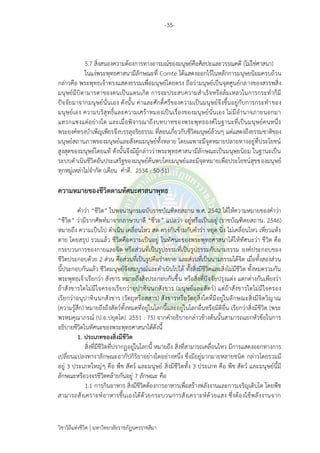 -35-
วิชาวิถีแห่งชีวิต มหาวิทยาลัยราชภัฏนครราชสีมา
5.7 สิ่งสนองความต้องการทางอารมณ์ของมนุษย์คือศิลปะและวรรณคดี (ไม่ใช่ศาสนา)
ในแง่พระพุทธศาสนามีลักษณะที่ Comte ได้แสดงออกไว้ในหลักการมนุษยนิยมครบถ้วน
กล่าวคือ พระพุทธเจ้าทรงแสดงธรรมเพื่อมนุษย์โดยตรง ถือว่ามนุษย์เป็นจุดศูนย์กลางของสรรพสิ่ง
มนุษย์มีบิดามารดาของตนเป็นแดนเกิด การจะประสบความสาเร็จหรือล้มเหลวในการกระทาก็มี
ปัจจัยมาจากมนุษย์นั่นเอง ดังนั้น ค่าและศักดิ์ศรีของความเป็นมนุษย์จึงขึ้นอยู่กับการกระทาของ
มนุษย์เอง ความบริสุทธิ์และความเศร้าหมองเป็นเรื่องของมนุษย์นั่นเอง ไม่มีอานาจภายนอกมา
แทรกแซงแต่อย่างใด และเมื่อพิจารณาถึงบทบาทของพระพุทธองค์ในฐานะที่เป็นมนุษย์คนหนึ่ง
พระองค์ทรงบาเพ็ญเพียรจึงบรรลุอริยธรรม ที่สอนเกี่ยวกับชีวิตมนุษย์ล้วนๆ แต่แสดงถึงธรรมชาติของ
มนุษย์สถานภาพของมนุษย์และสังคมมนุษย์ทั้งหลาย โดยเฉพาะมีจุดหมายปลายทางอยู่ที่ประโยชน์
สูงสุดของมนุษย์โดยแท้ ดังนั้นจึงมีผู้กล่าวว่าพระพุทธศาสนามีลักษณะเป็นมนุษยนิยม ในฐานะเป็น
ระบบดาเนินชีวิตอันประเสริฐของมนุษย์ค้นพบโดยมนุษย์และมีจุดหมายเพื่อประโยชน์สุขของมนุษย์
ทุกหมู่เหล่าไม่จากัด (เดือน คาดี. 2534 : 50-51)
ความหมายของชีวิตตามทัศนะศาสนาพุทธ
คาว่า “ชีวิต” ในพจนานุกรมฉบับราชบัณฑิตยสถาน พ.ศ. 2542 ได้ให้ความหมายของคาว่า
“ชีวิต” ว่ามีรากศัพท์มาจากภาษาบาลี “ชีวะ” แปลว่า อยู่หรือเป็นอยู่ (ราชบัณฑิตยสถาน. 2546)
หมายถึง ความเป็นไป ดาเนิน เคลื่อนไหว สด ตรงกันข้ามกับคาว่า หยุด นิ่ง ไม่เคลื่อนไหว เหี่ยวแห้ง
ตาย โดยสรุป รวมแล้ว ชีวิตคือความเป็นอยู่ ในทัศนะของพระพุทธศาสนาได้ให้ทัศนะว่า ชีวิต คือ
กระบวนการของกายและจิต หรือส่วนที่เป็นรูปธรรมที่เป็นรูปธรรมกับนามธรรม องค์ประกอบของ
ชีวิตประกอบด้วย 2 ส่วน คือส่วนที่เป็นรูปคือร่างกาย และส่วนที่เป็นนามธรรมได้จิต เมื่อทั้งสองส่วน
นี้ประกอบกันแล้ว ชีวิตมนุษย์จึงสมบูรณ์และดาเนินไปได้ ทั้งสิ่งมีชีวิตและสิ่งไม่มีชีวิต ทั้งหมดรวมกัน
พระพุทธเจ้าเรียกว่า สังขาร หมายถึงสิ่งประกอบกันขึ้น หรือสิ่งที่ปัจจัยปรุงแต่ง แตกต่างกันเพียงว่า
ถ้าสังขารใดไม่มีใจครองเรียกว่าอุปาทินนกสังขาร (มนุษย์และสัตว์) แต่ถ้าสังขารใดไม่มีใจครอง
เรียกว่าอนุปาทินนกสังขาร (วัตถุหรือสสาร) สังขารหรือวัตถุสิ่งใดที่มีอยู่ในลักษณะสิ่งมีจิตวิญาณ
(ความรู้สึก) หมายถึงถึงสัตว์ทั้งหมดที่อยู่ในโลกนี้และอยู่ในโลกอื่นหรือมิติอื่น เรียกว่าสิ่งมีชีวิต (พระ
พรหมคุณาภรณ์ (ป.อ.ปยุตฺโต). 2551 : 75) จากคาอธิบายกล่าวข้างต้นนั้นสามารถแยกหัวข้อในการ
อธิบายชีวิตในทัศนะของพระพุทธศาสนาได้ดังนี้
1. ประเภทของสิ่งมีชีวิต
สิ่งที่มีชีวิตที่ปรากฏอยู่ในโลกนี้ หมายถึง สิ่งที่สามารถเคลื่อนไหว มีการแสดงออกทางการ
เปลี่ยนแปลงทางาลักษณะอากัปกิริยาอย่างใดอย่างหนึ่ง ซึ่งมีอยู่มากมายหลายชนิด กล่าวโดยรวมมี
อยู่ 3 ประเภทใหญ่ๆ คือ พืช สัตว์ และมนุษย์ สิ่งมีชีวิตทั้ง 3 ประเภท คือ พืช สัตว์ และมนุษย์นี้มี
ลักษณะหรือวงจรชีวิตคล้ายกันอยู่ 7 ลักษณะ คือ
1.1 การกินอาหาร สิ่งมีชีวิตต้องการอาหารเพื่อสร้างพลังงานและการเจริญเติบโต โดยพืช
สามารถสังเคราะห์อาหารขึ้นเองได้ด้วยกระบวนการสังเคราะห์ด้วยแสง ซึ่งต้องใช้พลังงานจาก
 