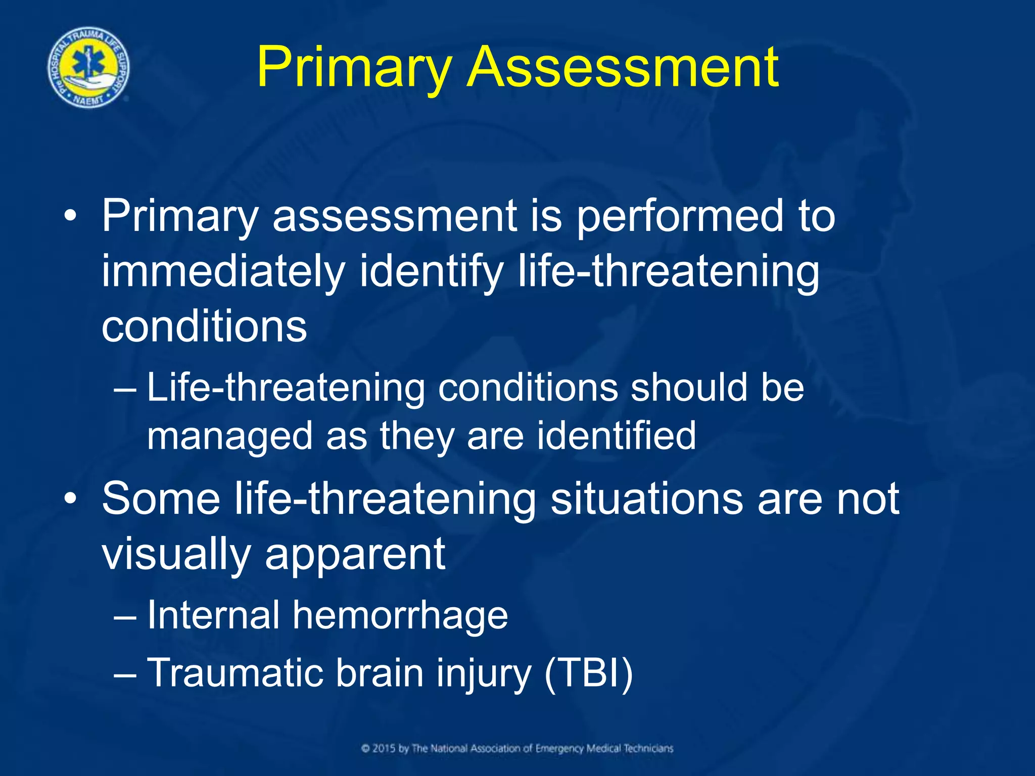 Primary Assessment
• Primary assessment is performed to
immediately identify life-threatening
conditions
– Life-threatening conditions should be
managed as they are identified
• Some life-threatening situations are not
visually apparent
– Internal hemorrhage
– Traumatic brain injury (TBI)
 