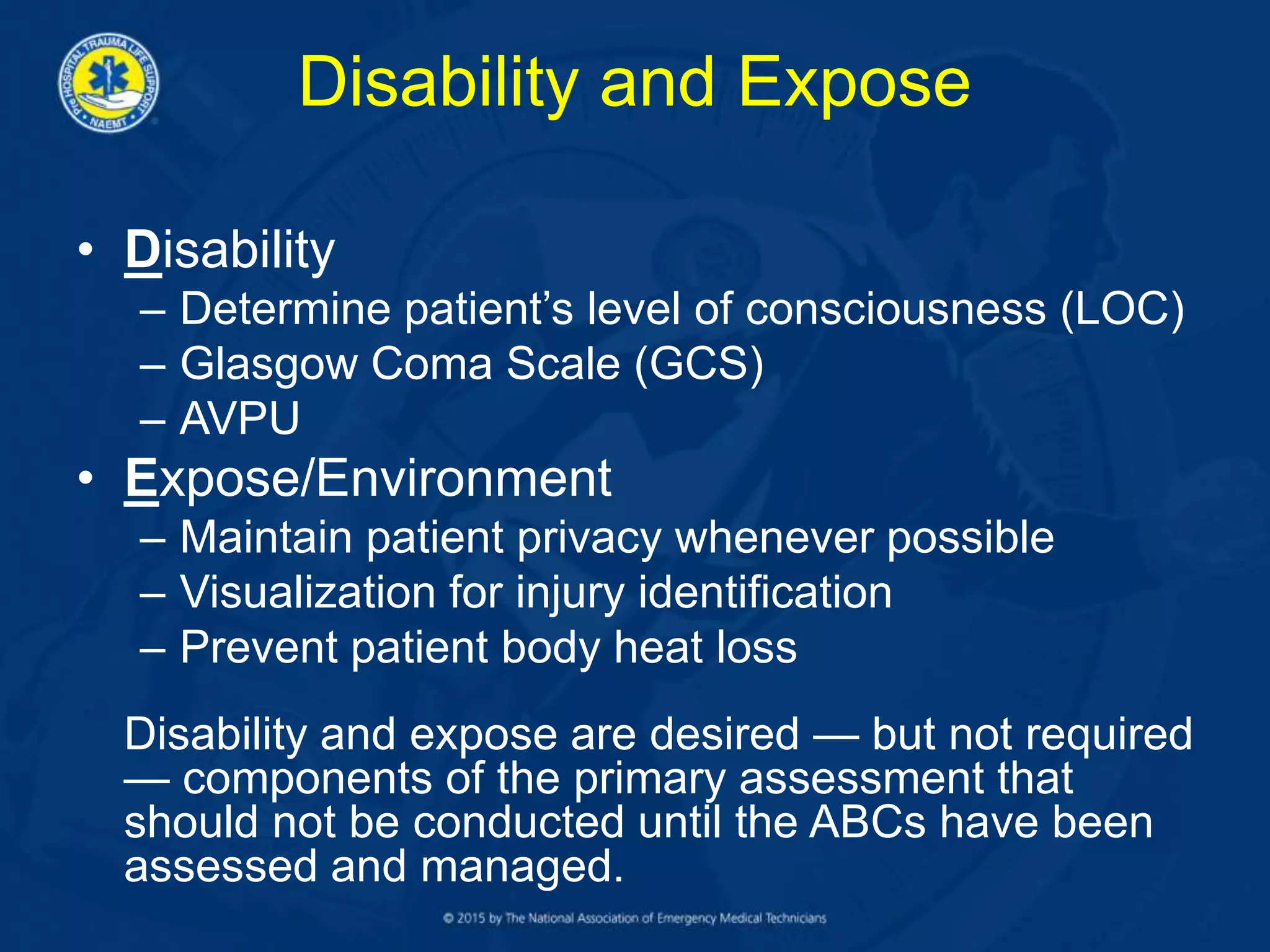 Disability and Expose
• Disability
– Determine patient’s level of consciousness (LOC)
– Glasgow Coma Scale (GCS)
– AVPU
• Expose/Environment
– Maintain patient privacy whenever possible
– Visualization for injury identification
– Prevent patient body heat loss
Disability and expose are desired — but not required
— components of the primary assessment that
should not be conducted until the ABCs have been
assessed and managed.
 