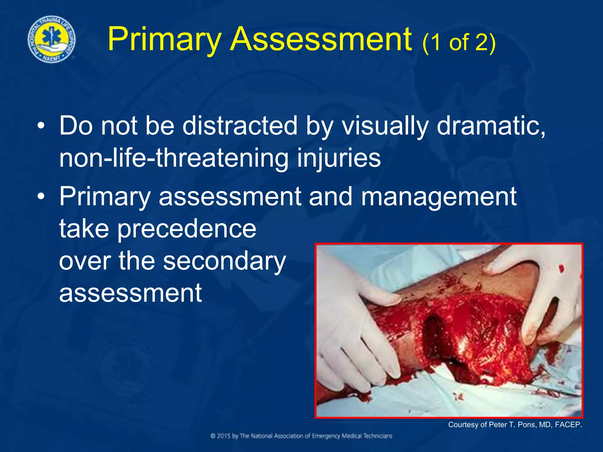 Primary Assessment (1 of 2)
• Do not be distracted by visually dramatic,
non-life-threatening injuries
• Primary assessment and management
take precedence
over the secondary
assessment
Courtesy of Peter T. Pons, MD, FACEP.
 
