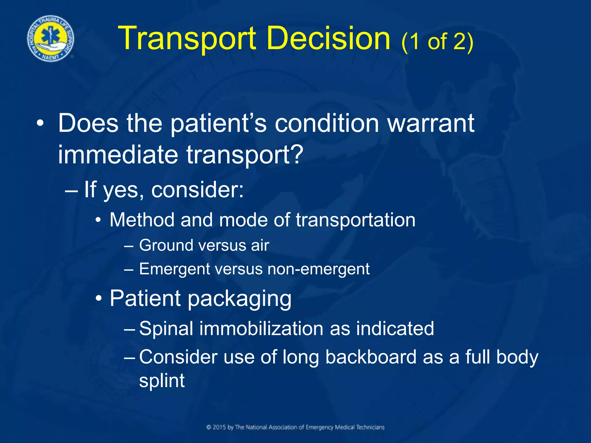 Transport Decision (1 of 2)
• Does the patient’s condition warrant
immediate transport?
– If yes, consider:
• Method and mode of transportation
– Ground versus air
– Emergent versus non-emergent
• Patient packaging
– Spinal immobilization as indicated
– Consider use of long backboard as a full body
splint
 