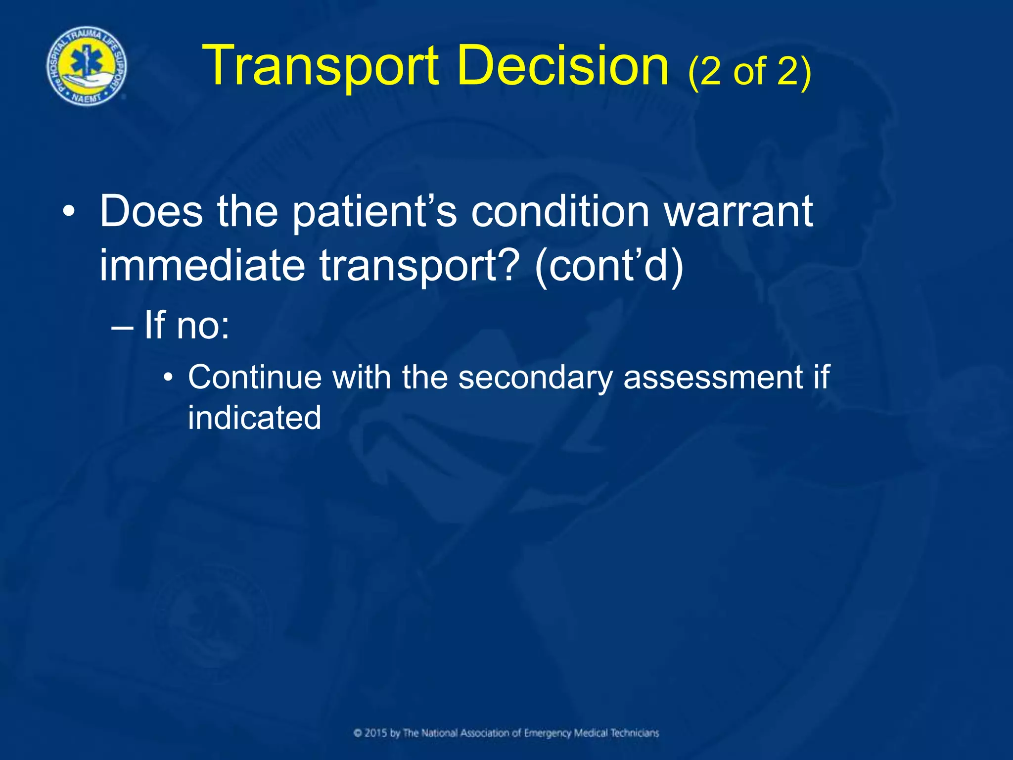 Transport Decision (2 of 2)
• Does the patient’s condition warrant
immediate transport? (cont’d)
– If no:
• Continue with the secondary assessment if
indicated
 