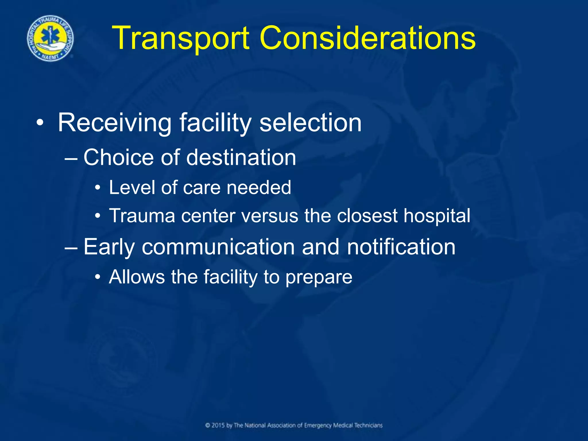 Transport Considerations
• Receiving facility selection
– Choice of destination
• Level of care needed
• Trauma center versus the closest hospital
– Early communication and notification
• Allows the facility to prepare
 