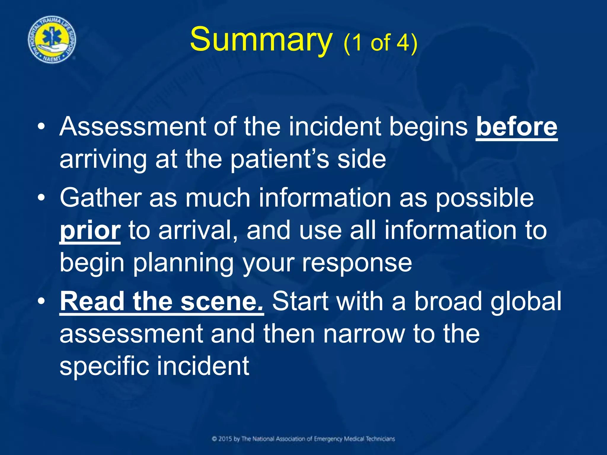 Summary (1 of 4)
• Assessment of the incident begins before
arriving at the patient’s side
• Gather as much information as possible
prior to arrival, and use all information to
begin planning your response
• Read the scene. Start with a broad global
assessment and then narrow to the
specific incident
 