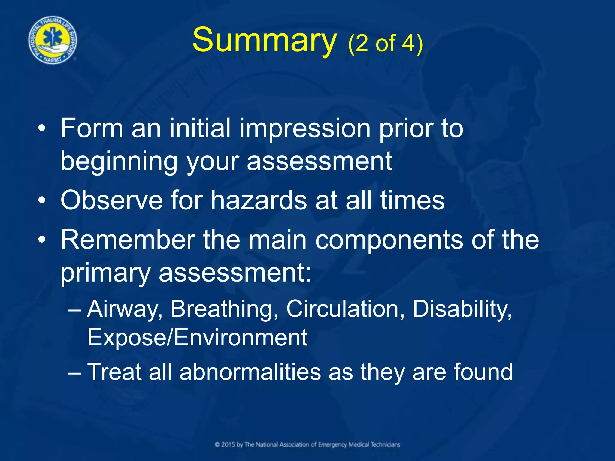 Summary (2 of 4)
• Form an initial impression prior to
beginning your assessment
• Observe for hazards at all times
• Remember the main components of the
primary assessment:
– Airway, Breathing, Circulation, Disability,
Expose/Environment
– Treat all abnormalities as they are found
 