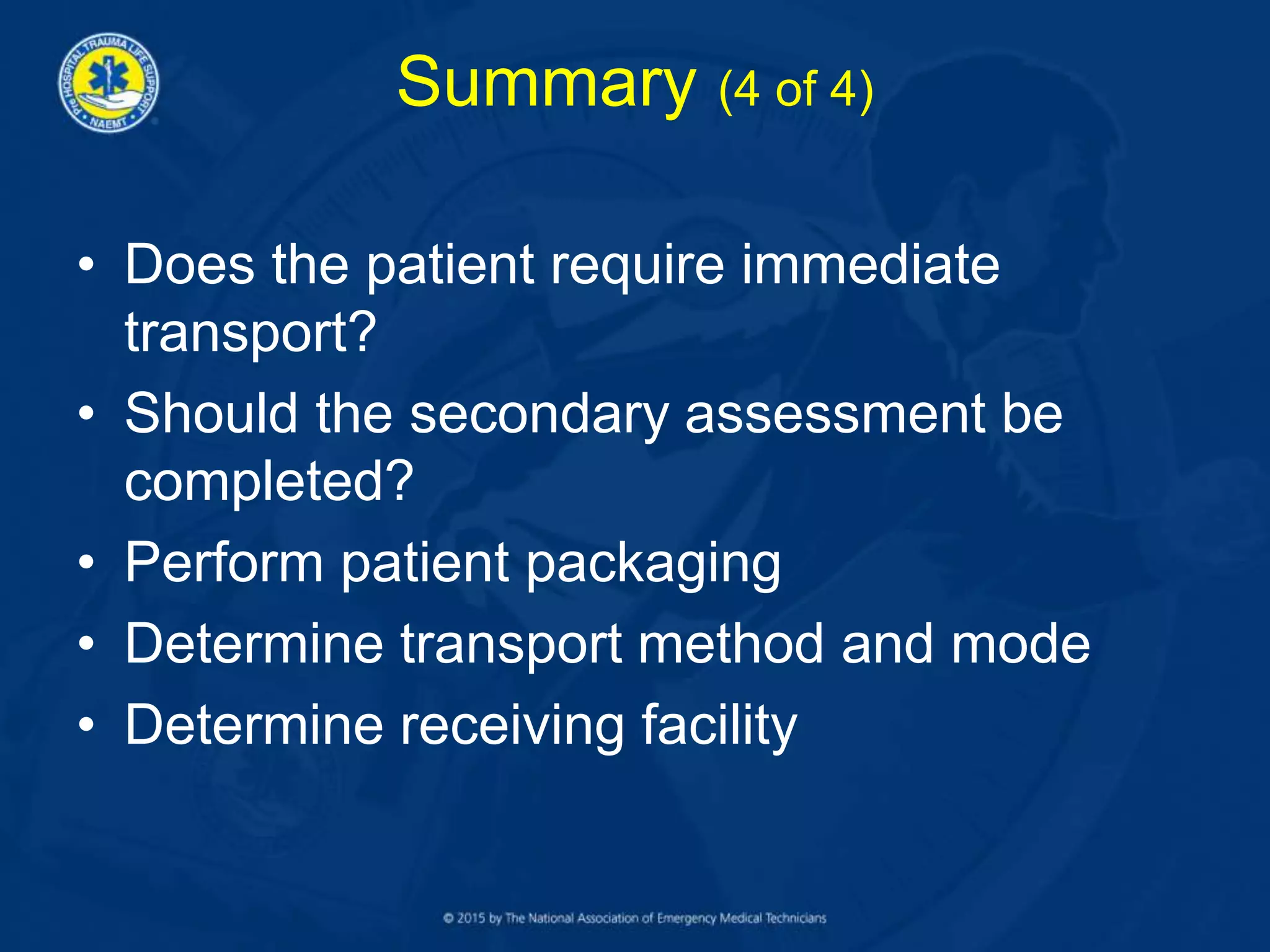 Summary (4 of 4)
• Does the patient require immediate
transport?
• Should the secondary assessment be
completed?
• Perform patient packaging
• Determine transport method and mode
• Determine receiving facility
 