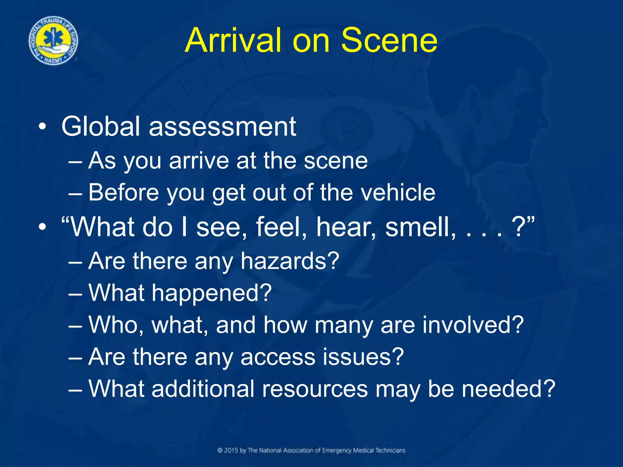 Arrival on Scene
• Global assessment
– As you arrive at the scene
– Before you get out of the vehicle
• “What do I see, feel, hear, smell, . . . ?”
– Are there any hazards?
– What happened?
– Who, what, and how many are involved?
– Are there any access issues?
– What additional resources may be needed?
 