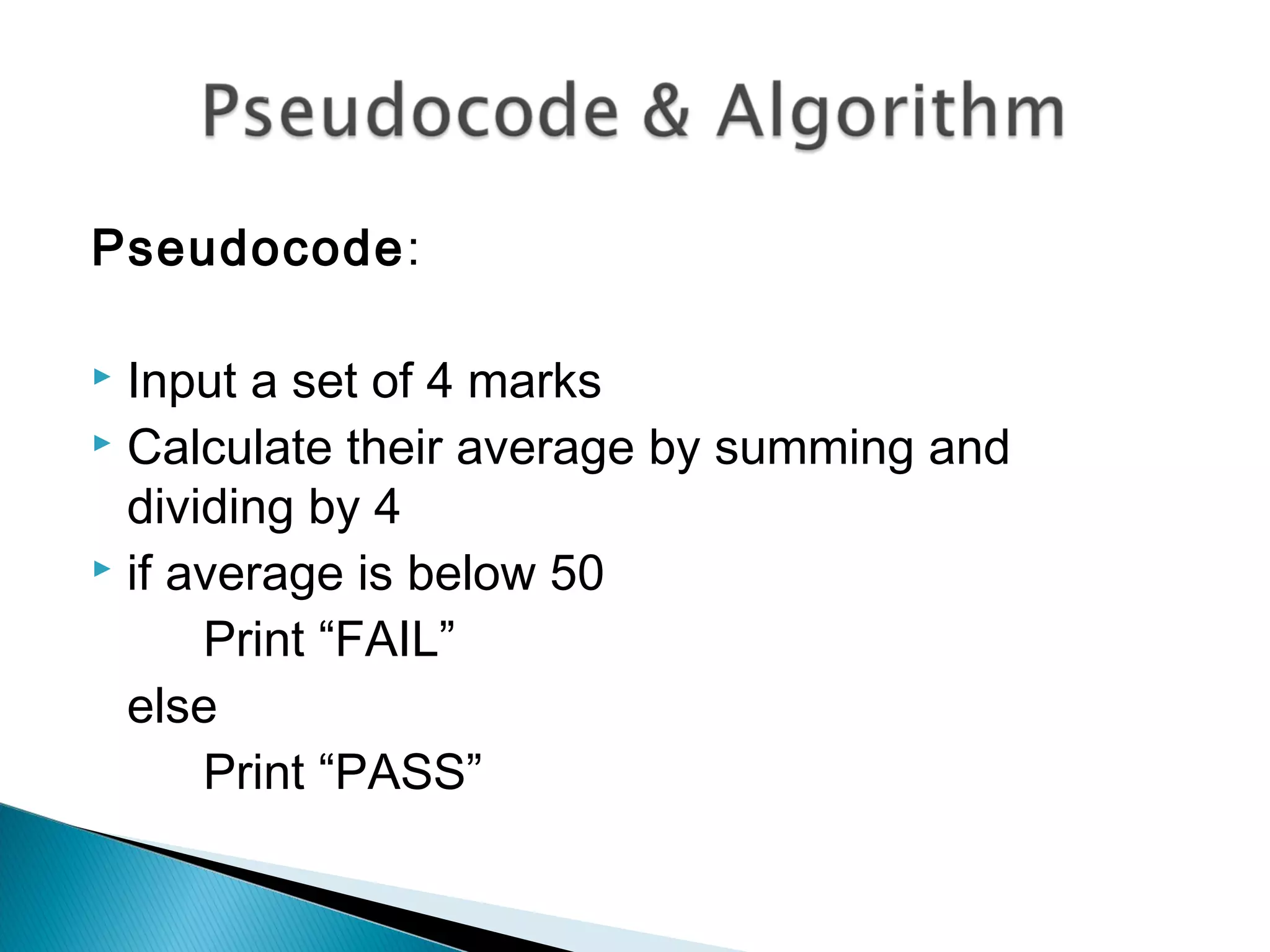 Pseudocode:
 Input a set of 4 marks
 Calculate their average by summing and
dividing by 4
 if average is below 50
Print “FAIL”
else
Print “PASS”
 
