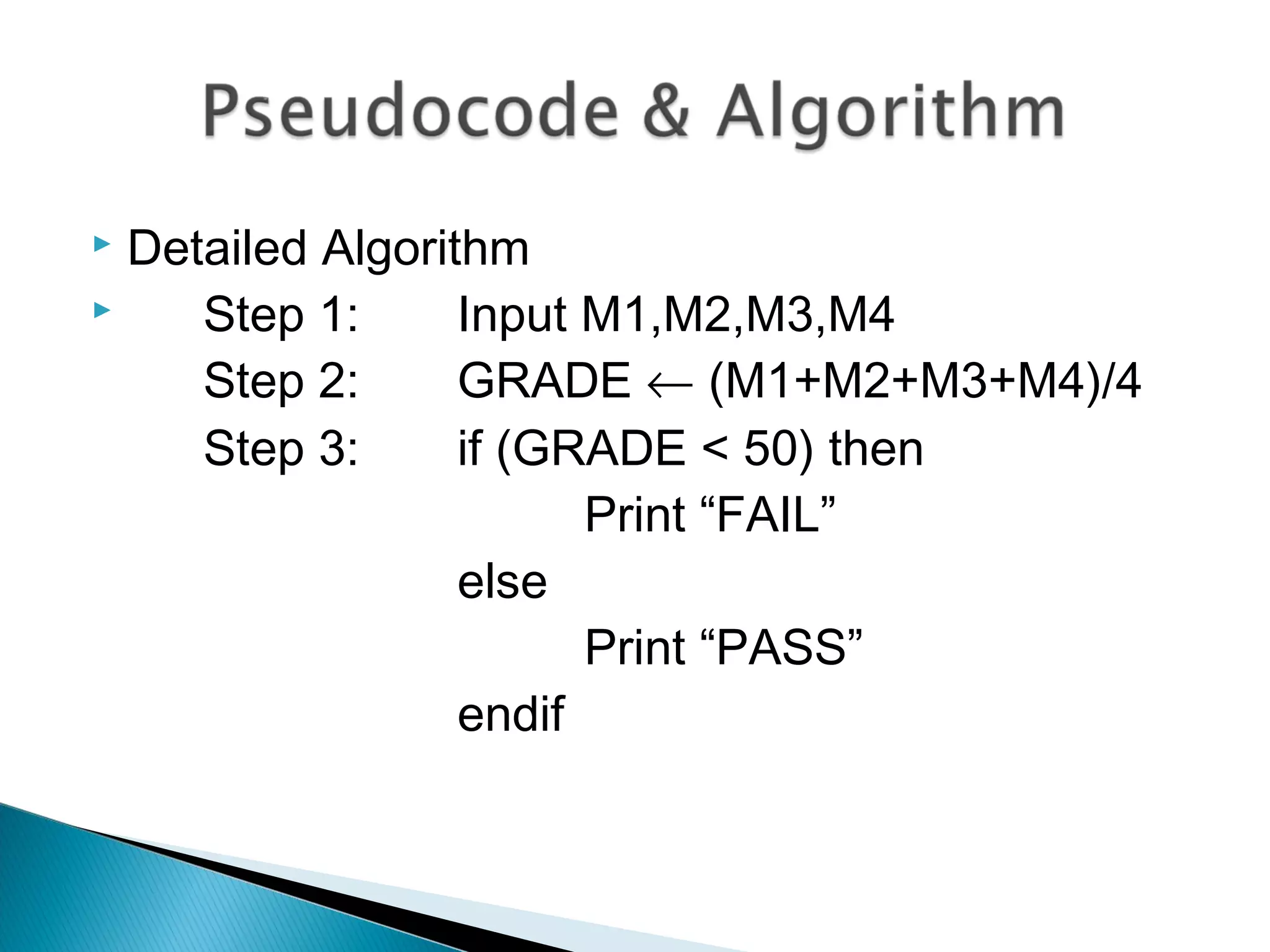  Detailed Algorithm
 Step 1: Input M1,M2,M3,M4
Step 2: GRADE ← (M1+M2+M3+M4)/4
Step 3: if (GRADE < 50) then
Print “FAIL”
else
Print “PASS”
endif
 
